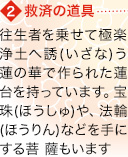 【2】救済の道具 往生者を乗せて極楽浄土へ誘(いざな)う蓮の華で作られた蓮台を持っています。宝珠(ほうしゅ)や、法輪(ほうりん)などを手にする菩 薩もいます