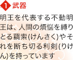 【1】武器 明王を代表する不動明王は、人間の煩悩を縛りとる羂索(けんさく)やそれを断ち切る利剣(りけん)を持っています