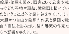 絵屋・俵屋を営み、画家として公家や社寺などの巻物や扇絵、障壁画を描いていたということ以外は謎に包まれています。大胆かつ自由な発想の作風と構図で独自の画法を生み出し、後の琳派の作家たちへ影響を与えました。